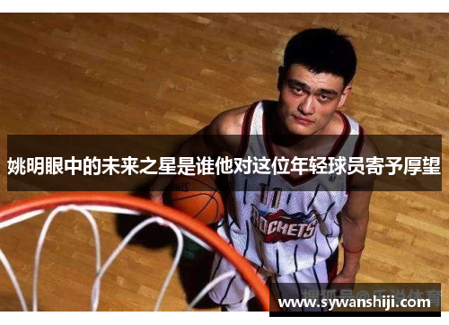 姚明眼中的未来之星是谁他对这位年轻球员寄予厚望
