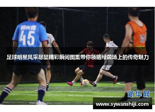 足球明星风采尽显精彩瞬间图集带你领略绿茵场上的传奇魅力